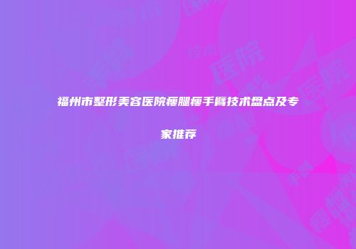 福州市整形美容医院瘦腿瘦手臂技术盘点及专家推荐