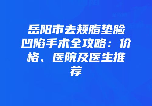 岳阳市去颊脂垫脸凹陷手术全攻略：价格、医院及医生推荐