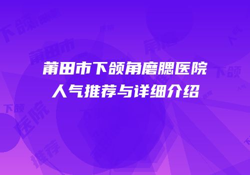 莆田市下颌角磨腮医院人气推荐与详细介绍