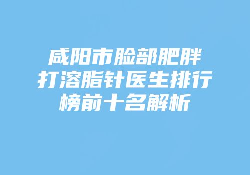 咸阳市脸部肥胖打溶脂针医生排行榜前十名解析