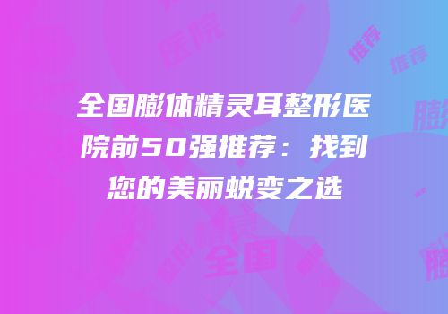 全国膨体精灵耳整形医院前50强推荐：找到您的美丽蜕变之选