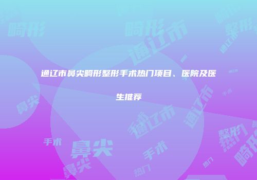 通辽市鼻尖畸形整形手术热门项目、医院及医生推荐