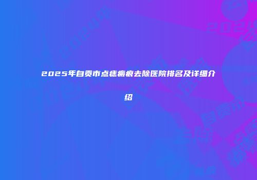 2025年自贡市点痣瘢痕去除医院排名及详细介绍