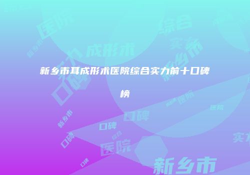 新乡市耳成形术医院综合实力前十口碑榜