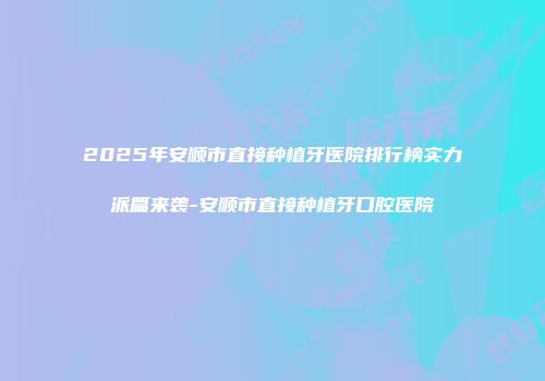 2025年安顺市直接种植牙医院排行榜实力派篇来袭-安顺市直接种植牙口腔医院