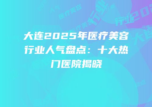 大连2025年医疗美容行业人气盘点：十大热门医院揭晓
