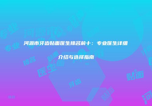 河源市牙齿贴面医生排名前十：专业医生详细介绍与选择指南