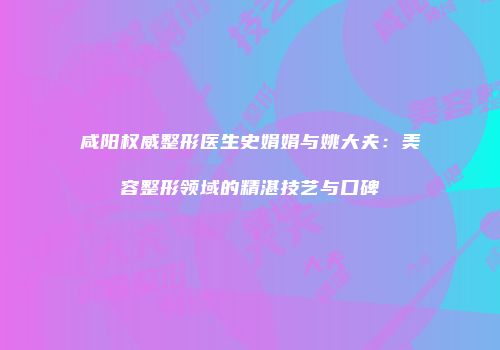 咸阳权威整形医生史娟娟与姚大夫：美容整形领域的精湛技艺与口碑