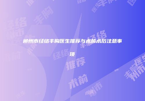 郴州市经络丰胸医生推荐与术前术后注意事项