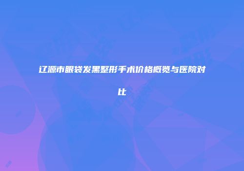 辽源市眼袋发黑整形手术价格概览与医院对比