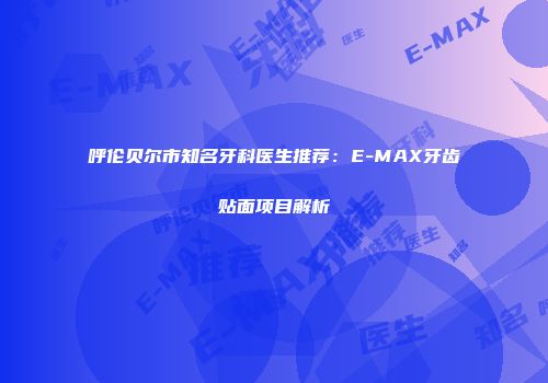 呼伦贝尔市知名牙科医生推荐：E-MAX牙齿贴面项目解析