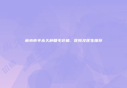 丽水市半永久种睫毛价格、医院及医生推荐