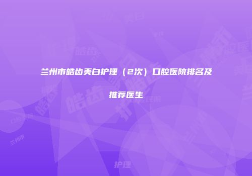 兰州市皓齿美白护理（2次）口腔医院排名及推荐医生
