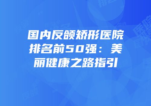国内反颌矫形医院排名前50强：美丽健康之路指引