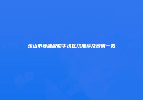 乐山市瘦腿吸脂手术医院推荐及费用一览