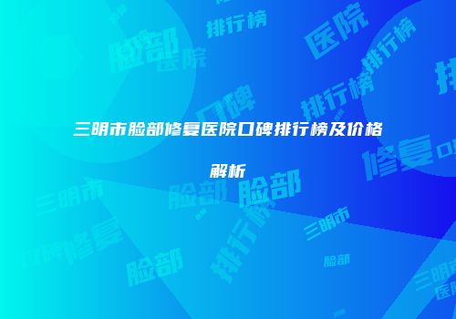 三明市脸部修复医院口碑排行榜及价格解析
