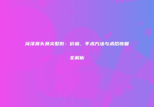 菏泽鼻头鼻尖整形：价格、手术方法与术后恢复全解析