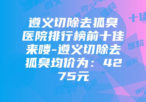 遵义切除去狐臭医院排行榜前十佳来喽-遵义切除去狐臭均价为：4275元