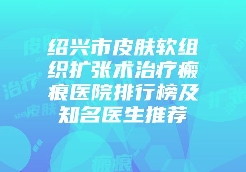 绍兴市皮肤软组织扩张术治疗瘢痕医院排行榜及知名医生推荐