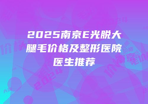 2025南京E光脱大腿毛价格及整形医院医生推荐