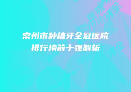 常州市种植牙全冠医院排行榜前十强解析