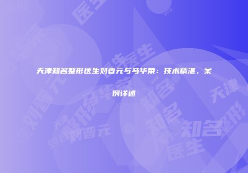 天津知名整形医生刘晋元与马华荣：技术精湛，案例详述