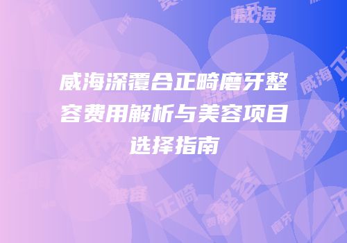 威海深覆合正畸磨牙整容费用解析与美容项目选择指南