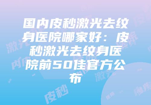 国内皮秒激光去纹身医院哪家好：皮秒激光去纹身医院前50佳官方公布
