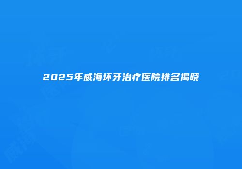 2025年威海坏牙治疗医院排名揭晓