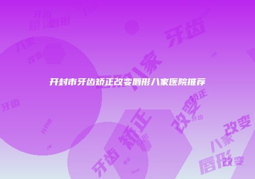 开封市牙齿矫正改变唇形八家医院推荐