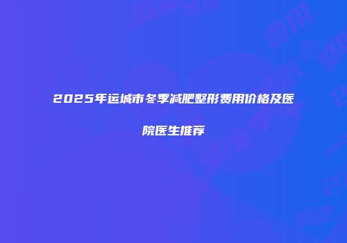 2025年运城市冬季减肥整形费用价格及医院医生推荐