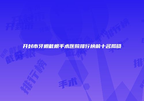 开封市牙根截根手术医院排行榜前十名揭晓