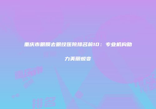 重庆市眼膜去眼纹医院排名前10：专业机构助力美丽蜕变