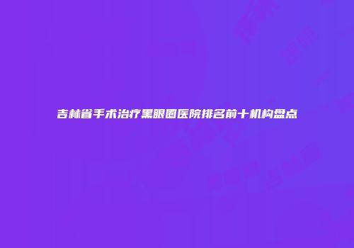 吉林省手术治疗黑眼圈医院排名前十机构盘点