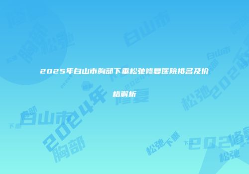 2025年白山市胸部下垂松弛修复医院排名及价格解析