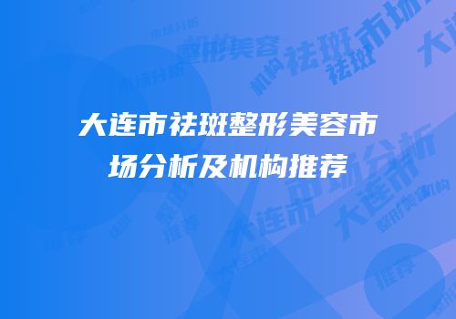 大连市祛斑整形美容市场分析及机构推荐