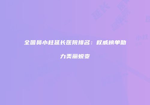 全国鼻小柱延长医院排名：权威榜单助力美丽蜕变
