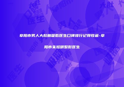 阜阳市男人大肚腩吸脂医生口碑排行记得收藏-阜阳市朱旭明整形医生