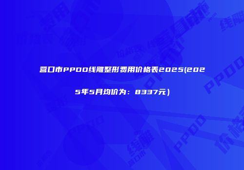 营口市PPDO线雕整形费用价格表2025(2025年5月均价为：8337元）