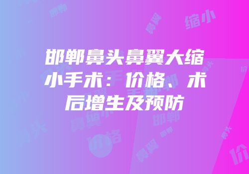 邯郸鼻头鼻翼大缩小手术：价格、术后增生及预防