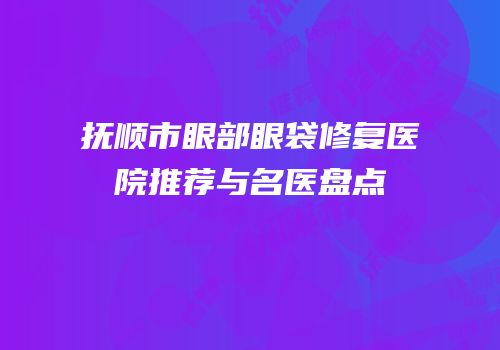 抚顺市眼部眼袋修复医院推荐与名医盘点