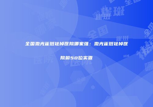 全国激光雀斑祛掉医院哪家强：激光雀斑祛掉医院前50位实查