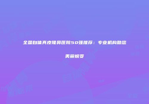 全国自体真皮隆鼻医院50强推荐：专业机构助您美丽蜕变