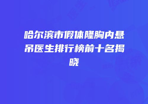 哈尔滨市假体隆胸内悬吊医生排行榜前十名揭晓