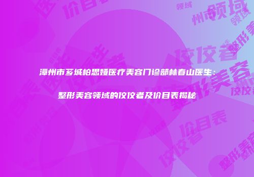 漳州市芗城柏思娅医疗美容门诊部林春山医生：整形美容领域的佼佼者及价目表揭秘