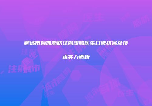 聊城市自体脂肪注射隆胸医生口碑排名及技术实力解析