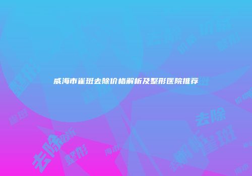 威海市雀斑去除价格解析及整形医院推荐