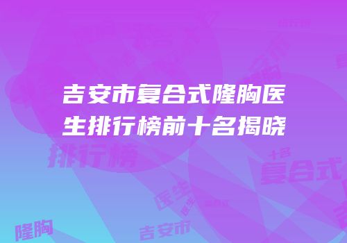 吉安市复合式隆胸医生排行榜前十名揭晓