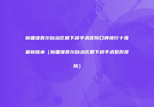 新疆维吾尔自治区磨下颌手术医院口碑排行十强最新版本（新疆维吾尔自治区磨下颌手术整形医院）