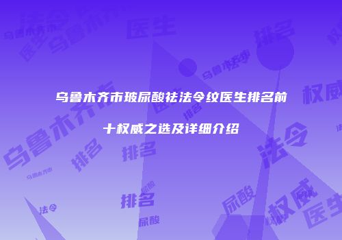 乌鲁木齐市玻尿酸祛法令纹医生排名前十权威之选及详细介绍